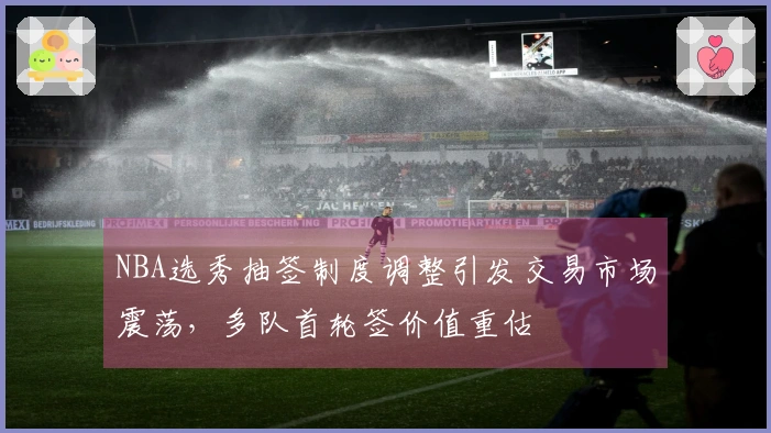 NBA选秀抽签制度调整引发交易市场震荡，多队首轮签价值重估