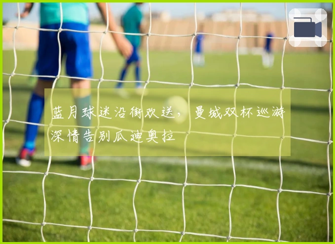 蓝月球迷沿街欢送，曼城双杯巡游深情告别瓜迪奥拉